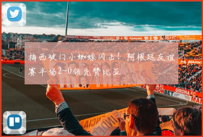 梅西破门小蜘蛛闪击！阿根廷友谊赛半场2-0领先赞比亚