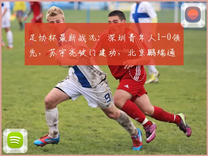足协杯最新战况：深圳青年人1-0领先，苏宇亮破门建功，北京鹏瑞通程能否翻盘？
