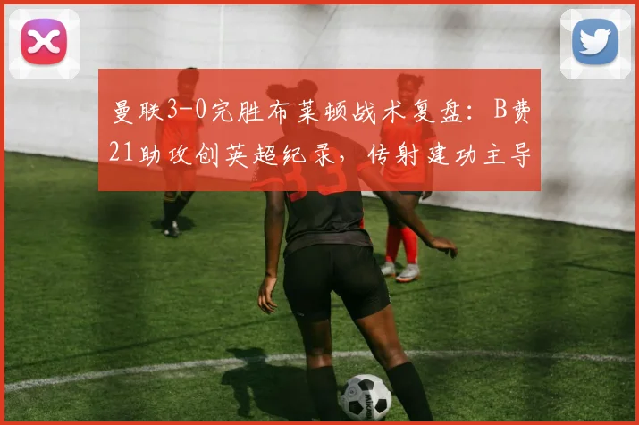 曼联3-0完胜布莱顿战术复盘：B费21助攻创英超纪录，传射建功主导比赛