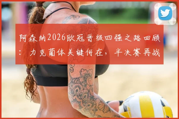 阿森纳2026欧冠晋级四强之路回顾：力克葡体关键何在，半决赛再战马竞历史恩怨全解析