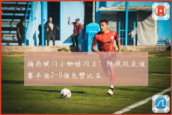 梅西破门小蜘蛛闪击！阿根廷友谊赛半场2-0领先赞比亚