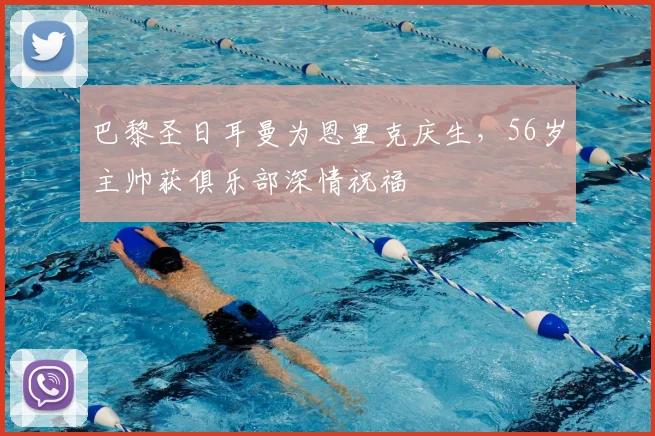巴黎圣日耳曼为恩里克庆生,56岁主帅获俱乐部深情祝福